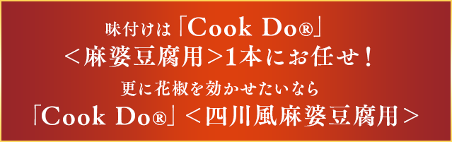 味付けは「Cook Do®」＜麻婆豆腐用＞1本にお任せ！更に花椒を効かせたいなら「Cook Do®」＜四川風麻婆豆腐用＞