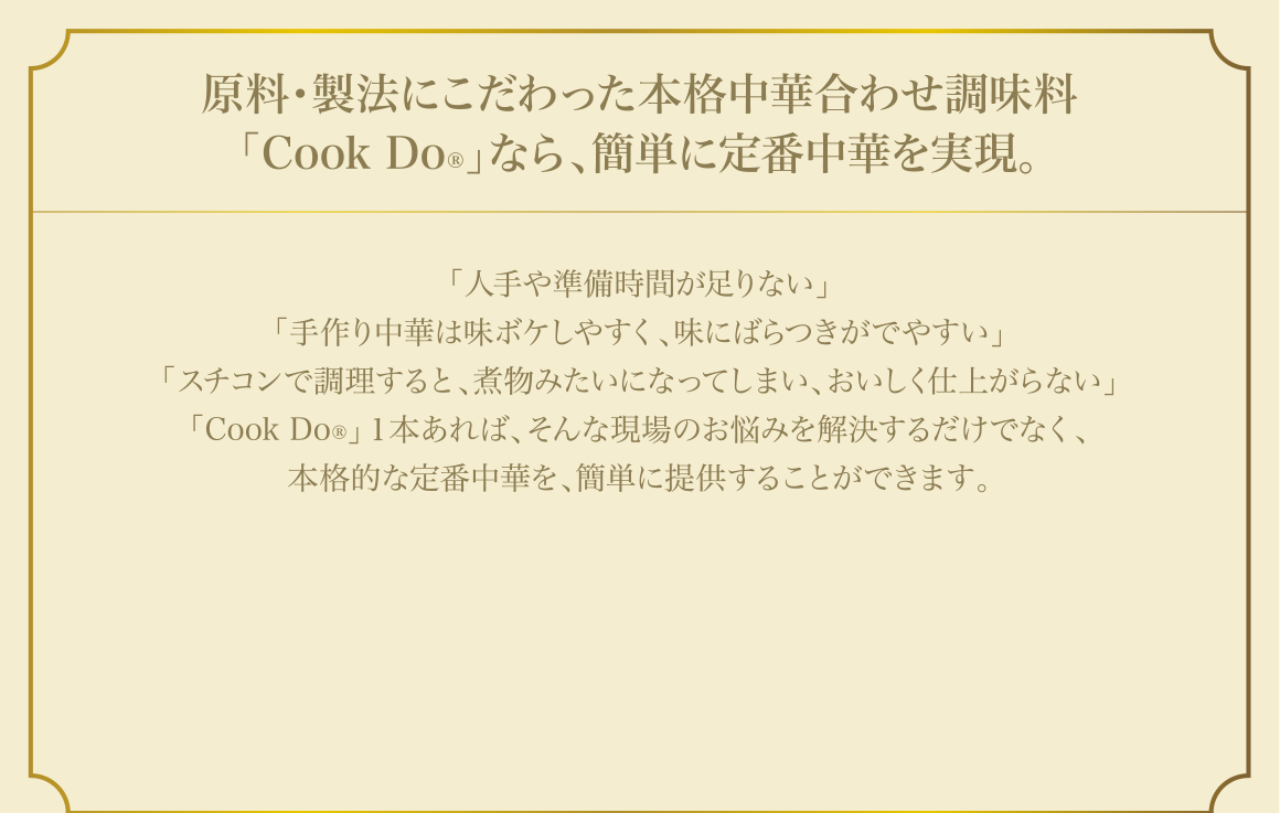 原料・製法にこだわった本格中華合わせ調味料「Cook Do®」なら、簡単に定番中華を実現。「人手や準備時間が足りない」「手作り中華は味ボケしやすく、味にばらつきがでやすい」「スチコンで調理すると、煮物みたいになってしまい、おいしく仕上がらない」「Cook Do®」１本あれば、そんな現場のお悩みを解決するだけでなく、本格的な定番中華を、簡単に提供することができます。