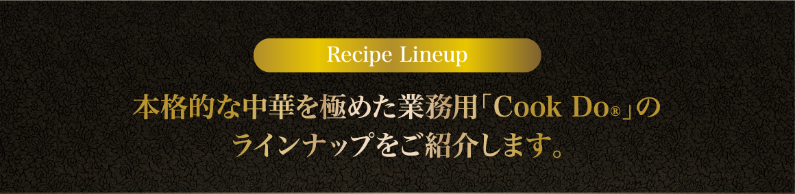 Recipe Lineup 本格的な中華を極めた業務用「Cook Do®」のラインナップをご紹介します。