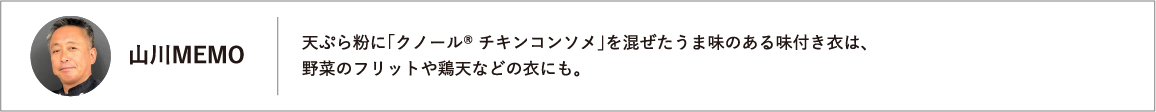 山川MEMO 天ぷら粉に「クノール® チキンコンソメ」を混ぜたうま味のある味付き衣は、野菜のフリットや鶏天などの衣にも。