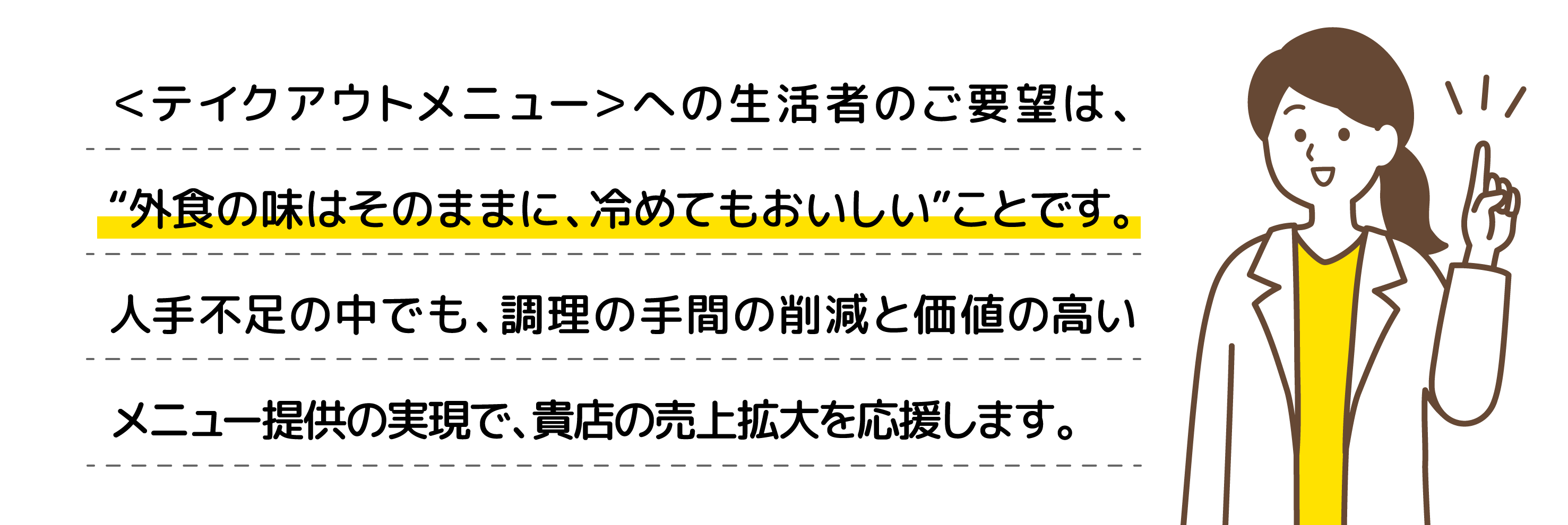 ＜テイクアウトメニュー＞への生活者のご要望は、“外食の味はそのままに、冷めてもおいしい”ことです。人手不足の中でも、調理の手間の削減と価値の高いメニュー提供の実現で、貴店の売上拡大を応援します。