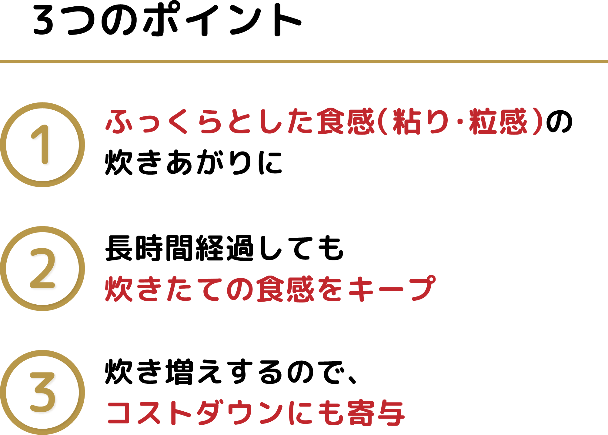 3つのポイント ふっくらとした食感 炊きたての食感をキープ コストダウンにも寄与