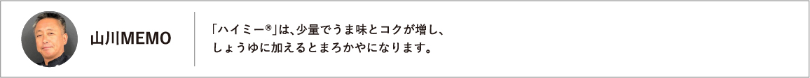 「ハイミー®」は、少量でうま味とコクが増し、しょうゆに加えるとまろかやになります。