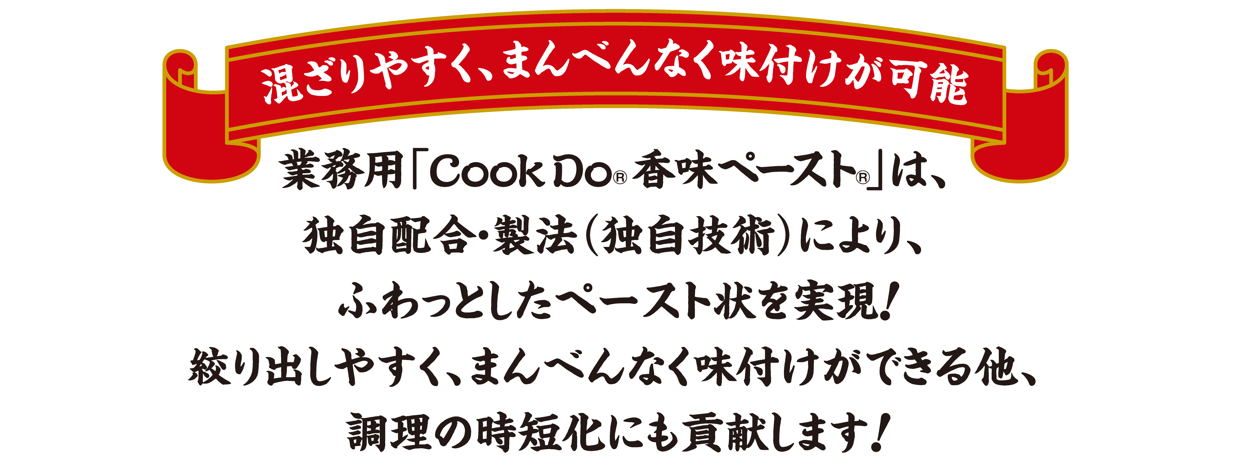 混ざりやすく、まんべんなく味付けが可能 業務用「CookDo®香味ペースト®」は、独自配合・製法（独自技術）により、ふわっとしたペースト状を実現！絞り出しやすく、まんべんなく味付けができる他、調理の時短化にも貢献します！