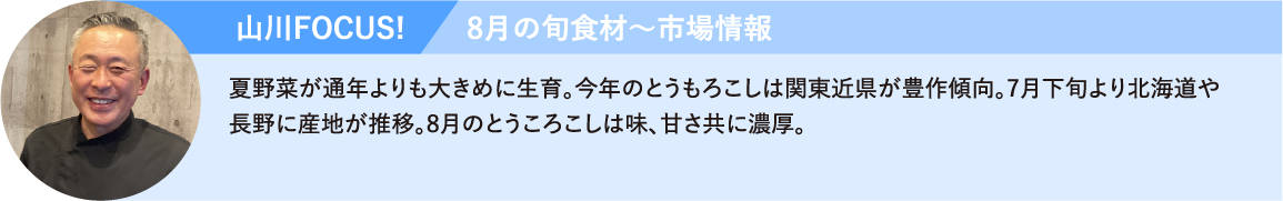 山川FOCUS! 夏野菜が通年よりも大きめに生育。今年のとうもろこしは関東近県が豊作傾向。7月下旬より北海道や長野に産地が推移。8月のとうころこしは味、甘さ共に濃厚。