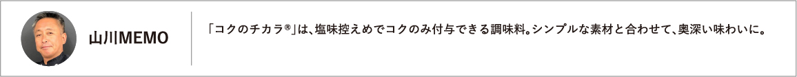 「コクのチカラ®」は、塩味控えめでコクのみ付与できる調味料。シンプルな素材と合わせて、奥深い味わいに。