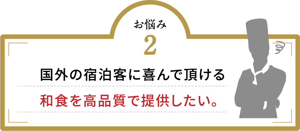 お悩み2 国外の宿泊客に喜んで頂ける和食を高品質で提供したい。
                