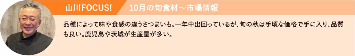 山川FOCUS!品種によって味や食感の違うさつまいも。一年中出回っているが、旬の秋は手頃な価格で手に入り、品質も良い。鹿児島や茨城が生産量が多い。