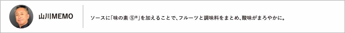 ソースに「味の素 Ⓢ®」を加えることで、フルーツと調味料をまとめ、酸味がまろやかに。