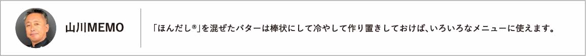 「ほんだし®」を混ぜたバターは棒状にして冷やして作り置きしておけば、いろいろなメニューに使えます。