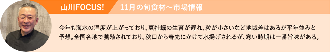 山川FOCUS!今年も海水の温度が上がっており、真牡蠣の生育が遅れ、粒が小さいなど地域差はあるが平年並みと予想。全国各地で養殖されており、秋口から春先にかけて水揚げされるが、寒い時期は一番旨味がある。
