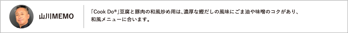 「Cook Do®」豆腐と豚肉の和風炒め用は、濃厚な鰹だしの風味にごま油や味噌のコクがあり、和風メニューに合います。