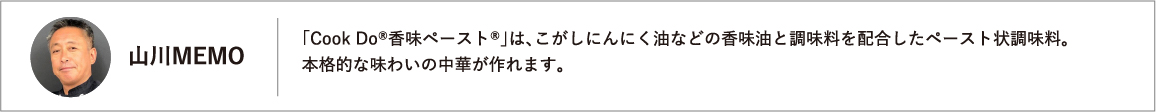 「Ｃｏｏｋ　Ｄｏ®香味ペースト®」は、こがしにんにく油などの香味油と調味料を配合したペースト状調味料。本格的な味わいの中華が作れます。