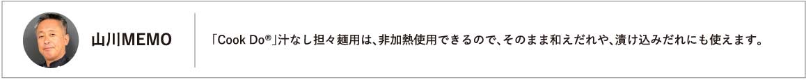 「Cook Do®」汁なし担々麺用は、非加熱使用できるので、そのまま和えだれや、漬け込みだれにも使えます。