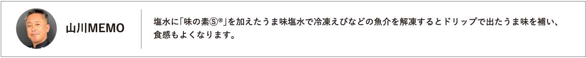塩水に「味の素Ⓢ®」を加えたうま味塩水で冷凍えびなどの魚介を解凍するとドリップで出たうま味を補い、食感もよくなります。