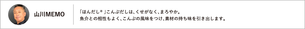 「ほんだし® 」こんぶだしは、くせがなく、まろやか。魚介との相性もよく、こんぶの風味をつけ、素材の持ち味を引き出します。