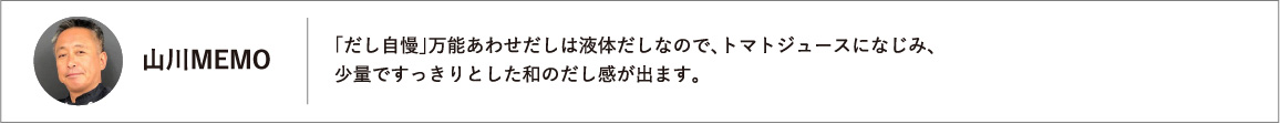 「だし自慢」万能あわせだしは液体だしなので、トマトジュースになじみ、少量ですっきりとした和のだし感が出ます。