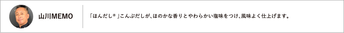「ほんだし® 」こんぶだしが、ほのかな香りとやわらかい塩味をつけ、風味よく仕上げます。