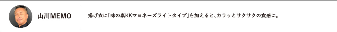 揚げ衣に「味の素KKマヨネーズライトタイプ」を加えると、カラッとサクサクの食感に。