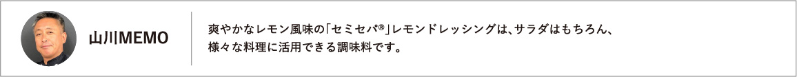 爽やかなレモン風味の「セミセパ®」レモンドレッシングは、サラダはもちろん、様々な料理に活用できる調味料です。