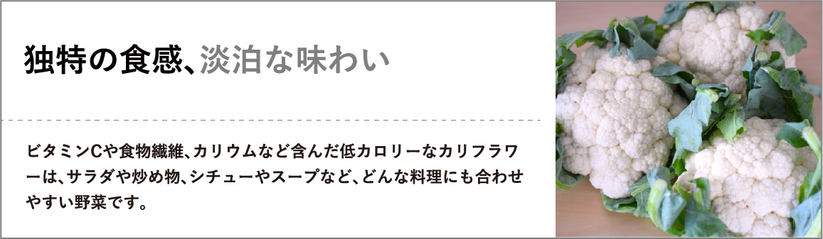 ビタミンCや食物繊維、カリウムなど含んだ低カロリーなカリフラワーは、サラダや炒め物、シチューやスープなど、どんな料理にも合わせやすい野菜です。"