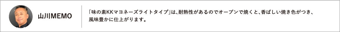 「味の素KKマヨネーズライトタイプ」は、耐熱性があるのでオーブンで焼くと、香ばしい焼き色がつき、風味豊かに仕上がります。