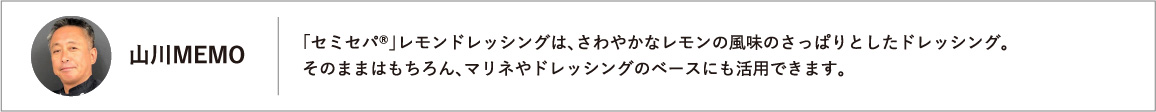 「セミセパ®」レモンドレッシングは、さわやかなレモンの風味のさっぱりとしたドレッシング。そのままはもちろん、マリネやドレッシングのベースにも活用できます。
