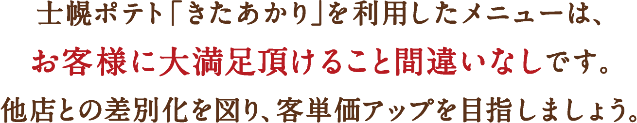 士幌ポテト「きたあかり」を利用したメニューは、お客様に大満足いただけること間違いなしです。他店との差別化を図り、客単価アップを目指しましょう。