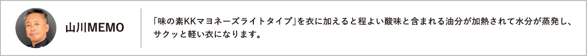 「味の素KKマヨネーズライトタイプ」を衣に加えると程よい酸味と含まれる油分が加熱されて水分が蒸発し、サクッと軽い衣になります。