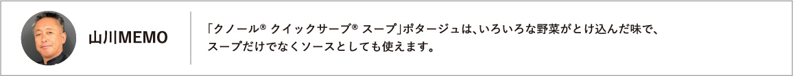 「クノール® クイックサーブ® スープ」ポタージュは、いろいろな野菜がとけ込んだ味で、スープだけでなくソースとしても使えます。
