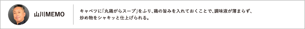 キャベツに「丸鶏がらスープ」をふり、鶏の旨みを入れておくことで、調味液が薄まらず、炒め物をシャキッと仕上げられる。