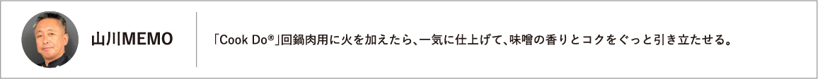 「Cook Do®」回鍋肉用に火を加えたら、一気に仕上げて、味噌の香りとコクをぐっと引き立たせる。