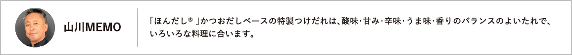 「ほんだし® 」かつおだしベースの特製つけだれは、酸味・甘み・辛味・うま味・香りのバランスのよいたれで、いろいろな料理に合います。