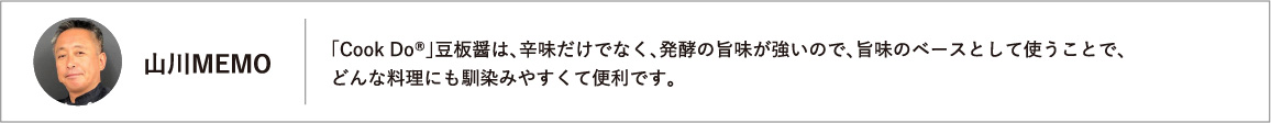 「Cook Do®」豆板醤は、辛味だけでなく、発酵の旨味が強いので、旨味のベースとして使うことで、どんな料理にも馴染みやすくて便利です。