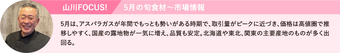 5月は、アスパラが年間でもっとも勢いがある時期で、取引量がピークに近づき、価格は高値圏で推移しやすく、国産の露地物が一気に増え、品質も安定。北海道や東北、関東の主要産地のものが多く出回る。