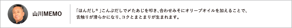 「ほんだし® 」こんぶだしで〆たあじを叩き、合わせみそにオリーブオイルを加えることで、舌触りが滑らかになり、コクとまとまりが生まれます。