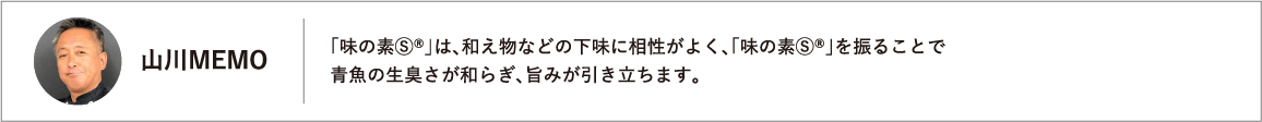 「味の素Ⓢ®」は、和え物などの下味に相性がよく、「味の素Ⓢ®」を振ることで青魚の生臭さが和らぎ、旨みが引き立ちます。