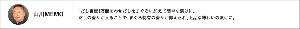 「だし自慢」万能あわせだしをまぐろに加えて簡単な漬けに。だしの香りが入ることで、まぐろ特有の香りが抑えられ、上品な味わいの漬けに。