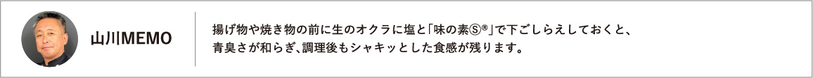 揚げ物や焼き物の前に生のオクラに塩と「味の素Ⓢ®」で下ごしらえしておくと、青臭さが和らぎ、調理後もシャキッとした食感が残ります。