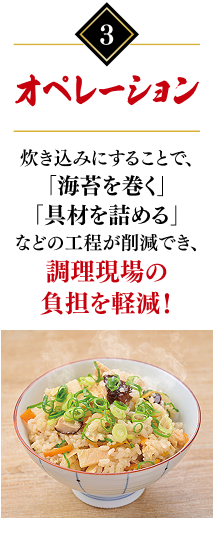 3.オペレーション：炊き込みにすることで、「海苔を巻く」「具材を詰める」などの工程が削減でき、調理現場の負担を軽減！