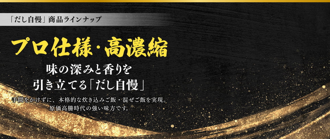 「だし自慢」商品ラインナップ プロ仕様・高濃縮 味の深みと香りを引き立てる「だし自慢」手間をかけずに、本格的な炊き込みご飯・混ぜご飯を実現。原価高等時代の強い味方です。