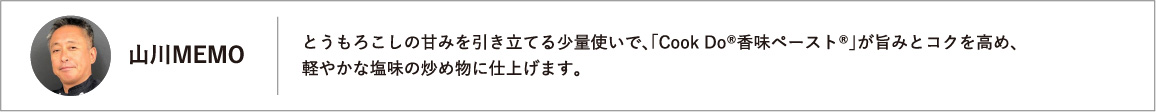 とうもろこしの甘みを引き立てる少量使いで、「Cook Do®香味ペースト®」が旨みとコクを高め、軽やかな塩味の炒め物に仕上げます。