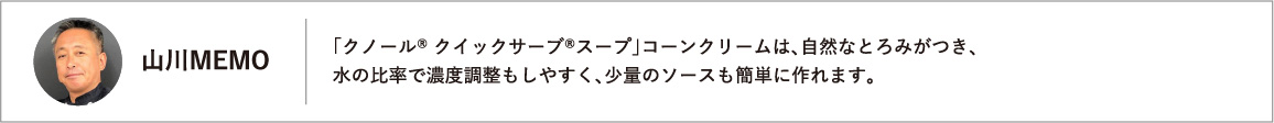 「クノール® クイックサーブ®スープ」コーンクリームは、自然なとろみがつき、水の比率で濃度調整もしやすく、少量のソースも簡単に作れます。