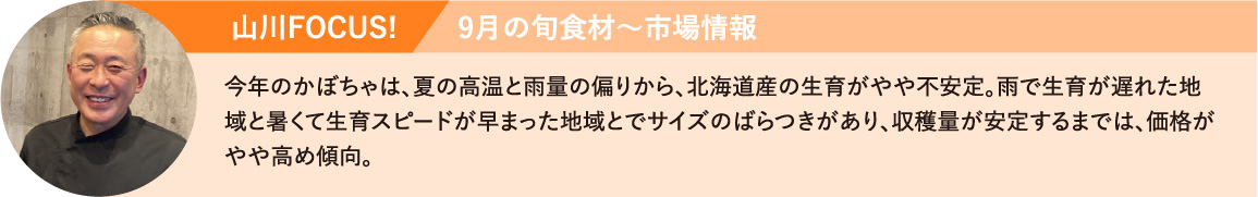 今年のかぼちゃは、夏の高温と雨量の偏りから、北海道産の生育がやや不安定。雨で生育が遅れた地域と暑くて生育スピードが早まった地域とでサイズのばらつきがあり、収穫量が安定するまでは、価格がやや高め傾向。