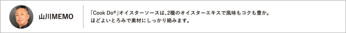 「Cook Do®」オイスターソースは、2種のオイスターエキスで風味もコクも豊か。ほどよいとろみで素材にしっかり絡みます。
