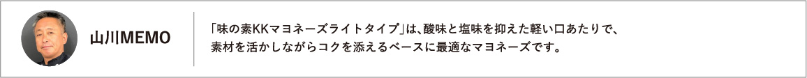 「味の素KKマヨネーズライトタイプ」は、酸味と塩味を抑えた軽い口あたりで、素材を活かしながらコクを添えるベースに最適なマヨネーズです。