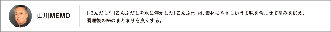 「ほんだし® 」こんぶだしを水に溶かした「こんぶ水」は、素材にやさしいうま味を含ませて臭みを抑え、調理後の味のまとまりを良くする。