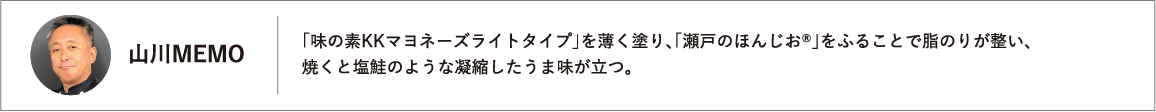 「味の素KKマヨネーズライトタイプ」を薄く塗り、「瀬戸のほんじお®」をふることで脂のりが整い、焼くと塩鮭のような凝縮したうま味が立つ。